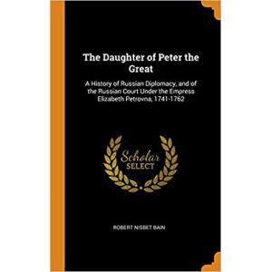 The Daughter of Peter the Great: A History of Russian Diplomacy and of the Russian Court Under the Empress Elizabeth Petrovna